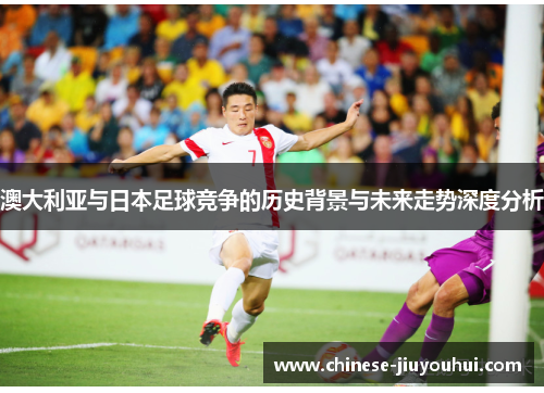 澳大利亚与日本足球竞争的历史背景与未来走势深度分析