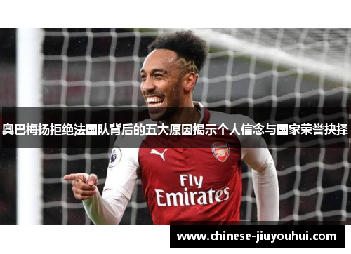 奥巴梅扬拒绝法国队背后的五大原因揭示个人信念与国家荣誉抉择