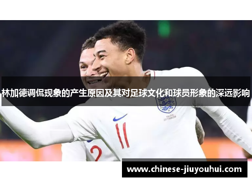 林加德调侃现象的产生原因及其对足球文化和球员形象的深远影响 林加德调侃现象的产生原因及其对足球文化和球员形象的深远影响