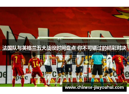 法国队与英格兰五大战役时间盘点 你不可错过的精彩对决