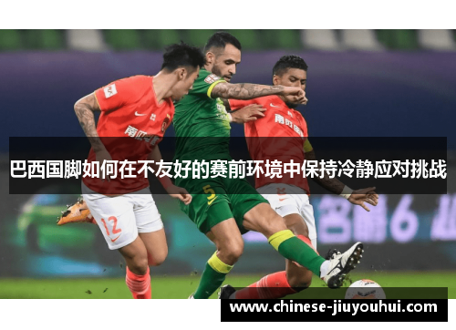 巴西国脚如何在不友好的赛前环境中保持冷静应对挑战 巴西国脚如何在不友好的赛前环境中保持冷静应对挑战