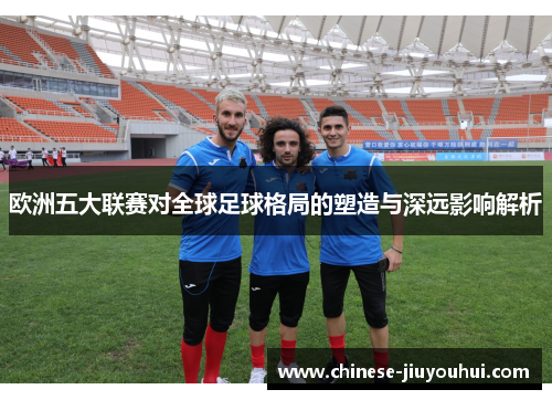 欧洲五大联赛对全球足球格局的塑造与深远影响解析