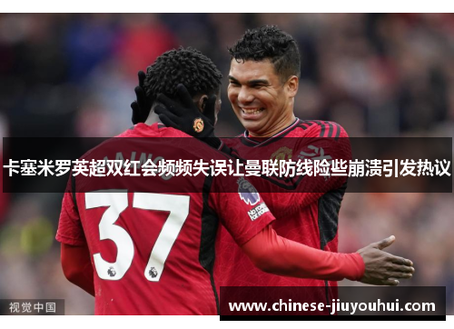 卡塞米罗英超双红会频频失误让曼联防线险些崩溃引发热议